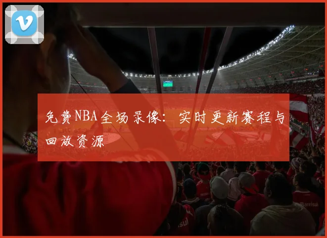 免费NBA全场录像：实时更新赛程与回放资源